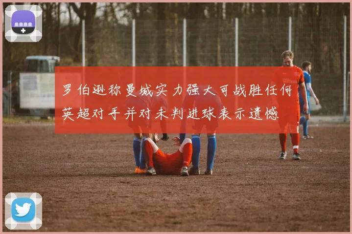 罗伯逊称曼城实力强大可战胜任何英超对手并对未判进球表示遗憾