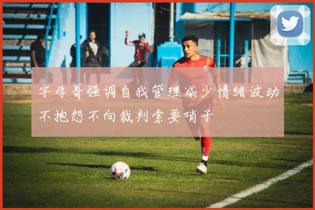 字母哥强调自我管理减少情绪波动不抱怨不向裁判索要哨子