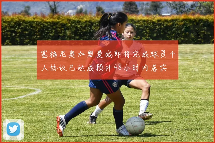 塞梅尼奥加盟曼城即将完成球员个人协议已达成预计48小时内落实