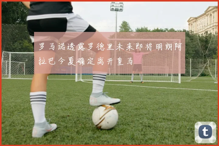 罗马诺透露罗德里未来即将明朗阿拉巴今夏确定离开皇马