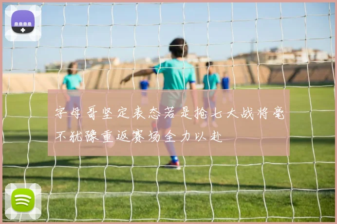 字母哥坚定表态若是抢七大战将毫不犹豫重返赛场全力以赴