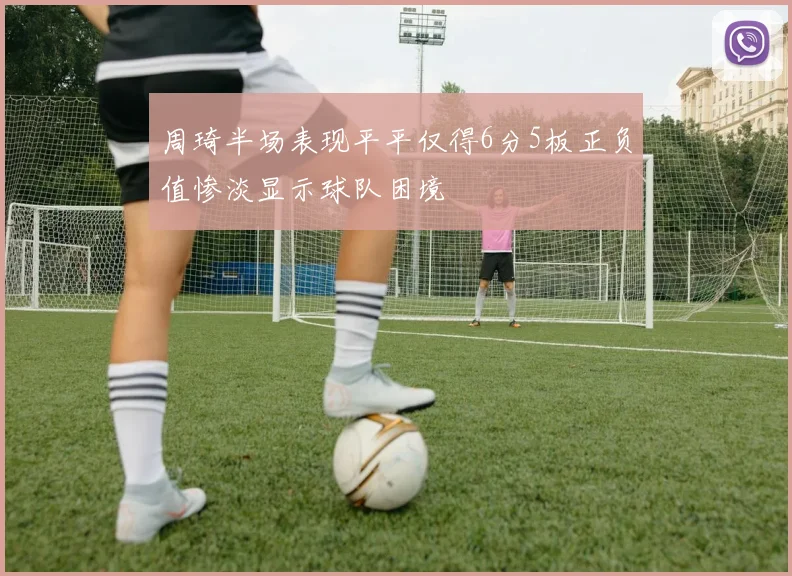周琦半场表现平平仅得6分5板正负值惨淡显示球队困境