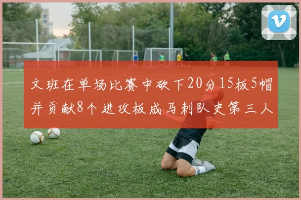 文班在单场比赛中砍下20分15板5帽并贡献8个进攻板成马刺队史第三人追平邓肯伟业