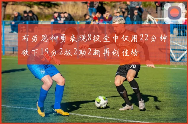 布劳恩神勇表现8投全中仅用22分钟砍下19分2板2助2断再创佳绩