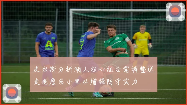 皮尔斯分析湖人核心组合需调整送走老詹或小里以增强防守实力