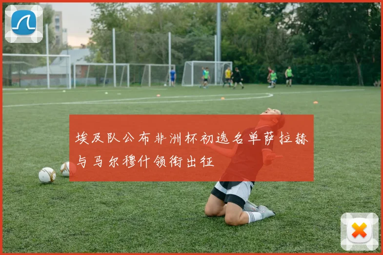 埃及队公布非洲杯初选名单萨拉赫与马尔穆什领衔出征