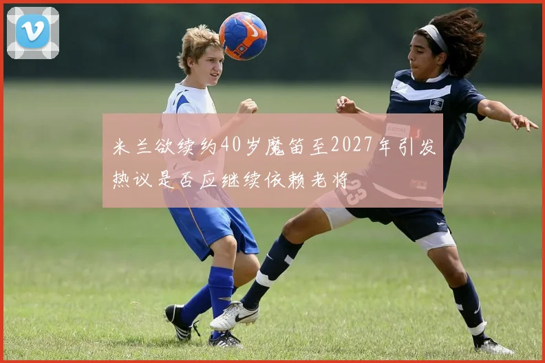 米兰欲续约40岁魔笛至2027年引发热议是否应继续依赖老将