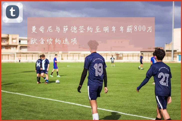 曼奇尼与萨德签约至明年年薪800万欧含续约选项
