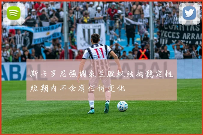斯卡罗尼强调米兰股权结构稳定性短期内不会有任何变化