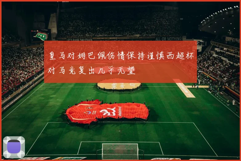 皇马对姆巴佩伤情保持谨慎西超杯对马竞复出几乎无望