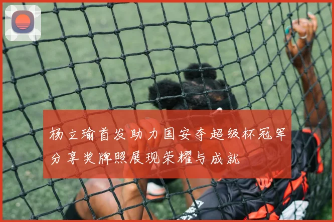 杨立瑜首发助力国安夺超级杯冠军分享奖牌照展现荣耀与成就