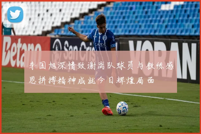 李国旭深情致谢离队球员与教练感恩拼搏精神成就今日辉煌局面