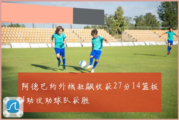 阿德巴约外线狂飙收获27分14篮板4助攻助球队获胜