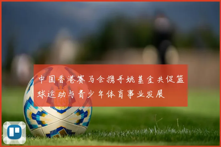 中国香港赛马会携手姚基金共促篮球运动与青少年体育事业发展